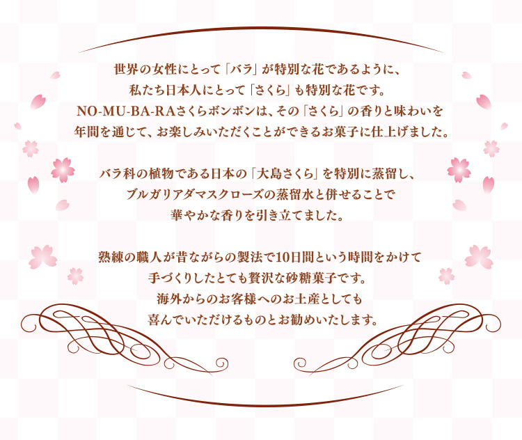 世界の女性にとって「バラ」が特別な花であるように、私たち日本人にとって「さくら」も特別な花です。NO-MU-BA-RAさくらボンボンは、その「さくら」の香りと味わいを 年間を通じて、お楽しみいただくことができるお菓子に仕上げました